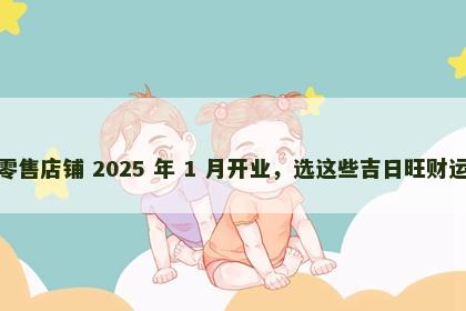 零售店铺 2025 年 1 月开业，选这些吉日旺财运