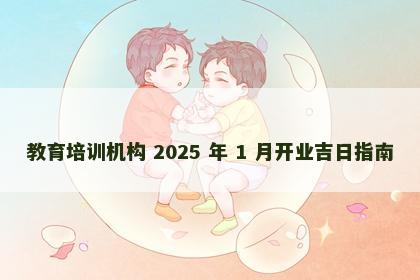 教育培训机构 2025 年 1 月开业吉日指南