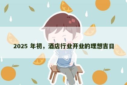 2025 年初，酒店行业开业的理想吉日