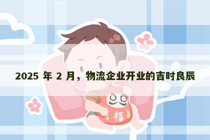 2025 年 2 月，物流企业开业的吉时良辰