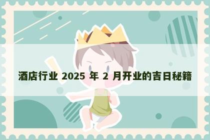 酒店行业 2025 年 2 月开业的吉日秘籍