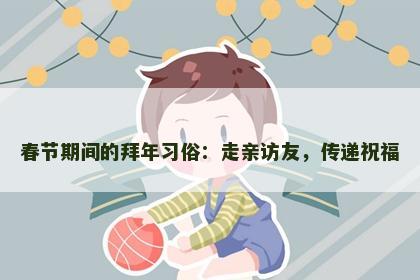春节期间的拜年习俗：走亲访友，传递祝福