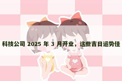 科技公司 2025 年 3 月开业，这些吉日运势佳