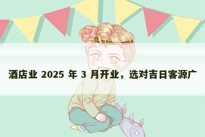 酒店业 2025 年 3 月开业，选对吉日客源广