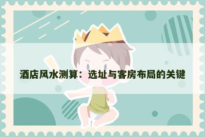 酒店风水测算：选址与客房布局的关键