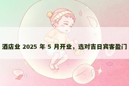 酒店业 2025 年 5 月开业，选对吉日宾客盈门