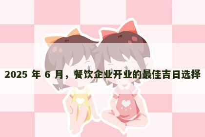 2025 年 6 月，餐饮企业开业的最佳吉日选择