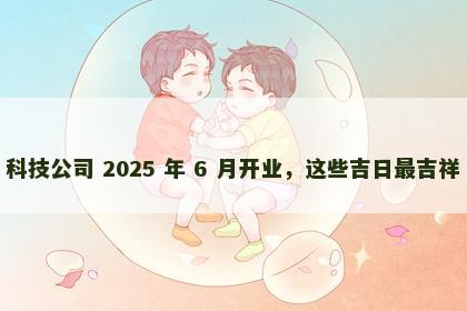科技公司 2025 年 6 月开业，这些吉日最吉祥