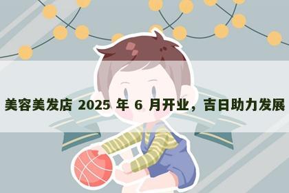 美容美发店 2025 年 6 月开业，吉日助力发展