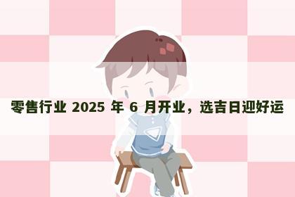 零售行业 2025 年 6 月开业，选吉日迎好运