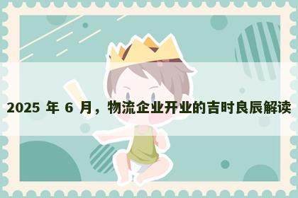 2025 年 6 月，物流企业开业的吉时良辰解读