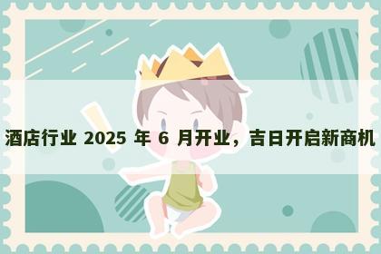 酒店行业 2025 年 6 月开业，吉日开启新商机