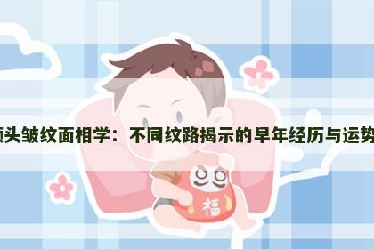额头皱纹面相学：不同纹路揭示的早年经历与运势​
