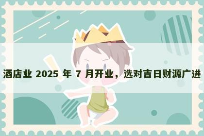酒店业 2025 年 7 月开业，选对吉日财源广进