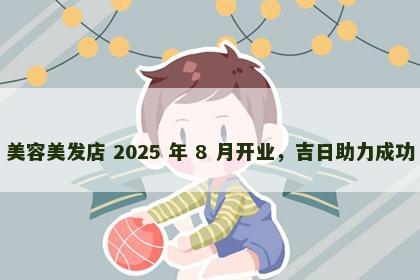 美容美发店 2025 年 8 月开业，吉日助力成功