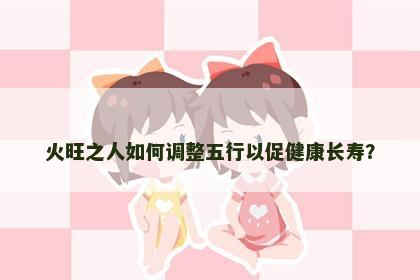 火旺之人如何调整五行以促健康长寿？