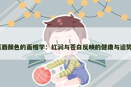 嘴唇颜色的面相学：红润与苍白反映的健康与运势​