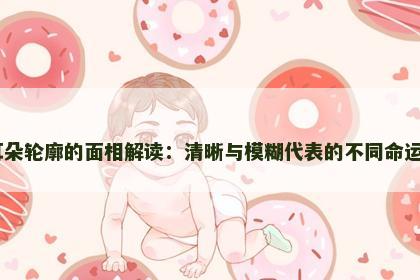 耳朵轮廓的面相解读：清晰与模糊代表的不同命运​