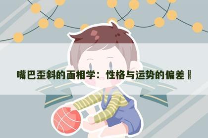 嘴巴歪斜的面相学：性格与运势的偏差​