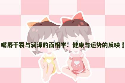 嘴唇干裂与润泽的面相学：健康与运势的反映​