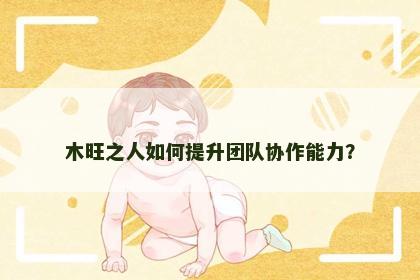 木旺之人如何提升团队协作能力？