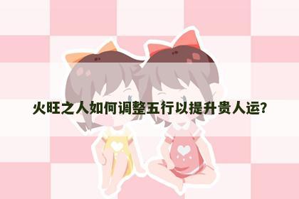 火旺之人如何调整五行以提升贵人运？