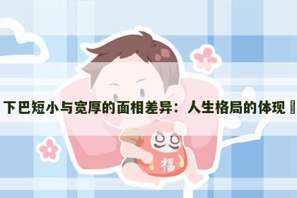 下巴短小与宽厚的面相差异：人生格局的体现​