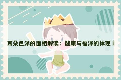 耳朵色泽的面相解读：健康与福泽的体现​