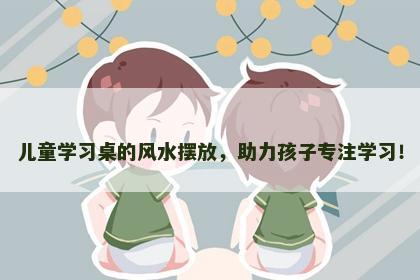 儿童学习桌的风水摆放，助力孩子专注学习！
