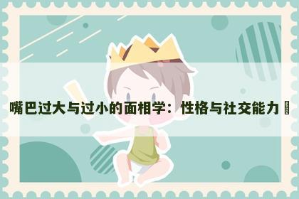 嘴巴过大与过小的面相学：性格与社交能力​