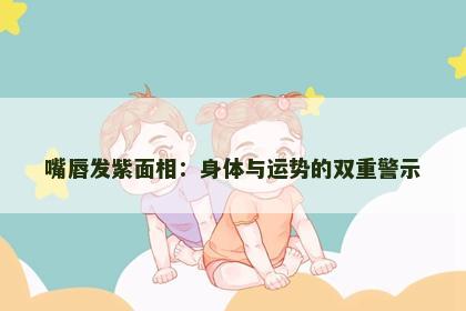 嘴唇发紫面相：身体与运势的双重警示